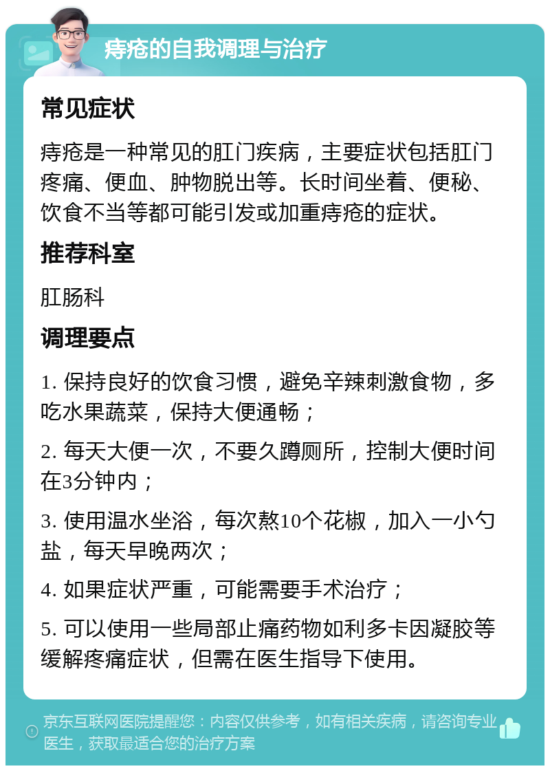 痔疮的自我调理与治疗 常见症状 痔疮是一种常见的肛门疾病，主要症状包括肛门疼痛、便血、肿物脱出等。长时间坐着、便秘、饮食不当等都可能引发或加重痔疮的症状。 推荐科室 肛肠科 调理要点 1. 保持良好的饮食习惯，避免辛辣刺激食物，多吃水果蔬菜，保持大便通畅； 2. 每天大便一次，不要久蹲厕所，控制大便时间在3分钟内； 3. 使用温水坐浴，每次熬10个花椒，加入一小勺盐，每天早晚两次； 4. 如果症状严重，可能需要手术治疗； 5. 可以使用一些局部止痛药物如利多卡因凝胶等缓解疼痛症状，但需在医生指导下使用。