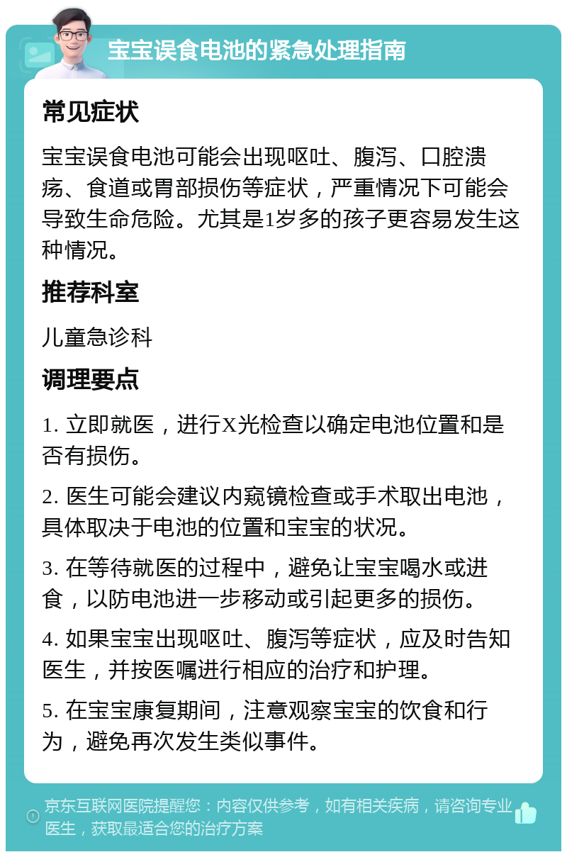 宝宝误食电池的紧急处理指南 常见症状 宝宝误食电池可能会出现呕吐、腹泻、口腔溃疡、食道或胃部损伤等症状，严重情况下可能会导致生命危险。尤其是1岁多的孩子更容易发生这种情况。 推荐科室 儿童急诊科 调理要点 1. 立即就医，进行X光检查以确定电池位置和是否有损伤。 2. 医生可能会建议内窥镜检查或手术取出电池，具体取决于电池的位置和宝宝的状况。 3. 在等待就医的过程中，避免让宝宝喝水或进食，以防电池进一步移动或引起更多的损伤。 4. 如果宝宝出现呕吐、腹泻等症状，应及时告知医生，并按医嘱进行相应的治疗和护理。 5. 在宝宝康复期间，注意观察宝宝的饮食和行为，避免再次发生类似事件。