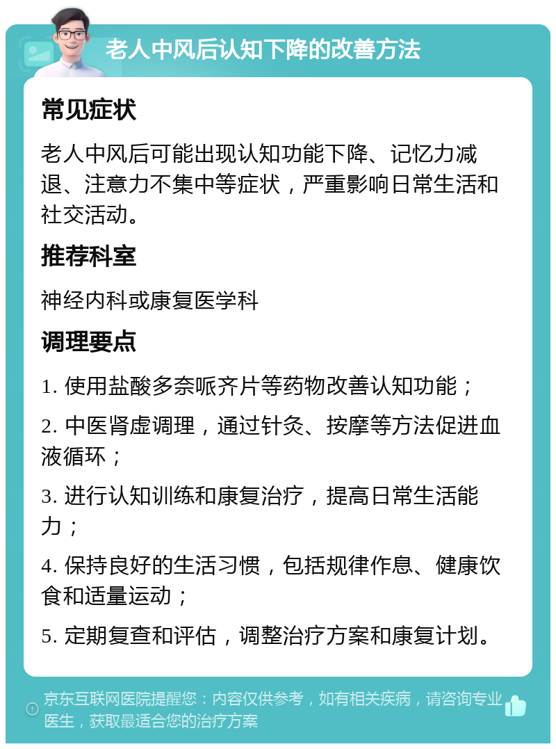 老人中风后认知下降的改善方法 常见症状 老人中风后可能出现认知功能下降、记忆力减退、注意力不集中等症状，严重影响日常生活和社交活动。 推荐科室 神经内科或康复医学科 调理要点 1. 使用盐酸多奈哌齐片等药物改善认知功能； 2. 中医肾虚调理，通过针灸、按摩等方法促进血液循环； 3. 进行认知训练和康复治疗，提高日常生活能力； 4. 保持良好的生活习惯，包括规律作息、健康饮食和适量运动； 5. 定期复查和评估，调整治疗方案和康复计划。