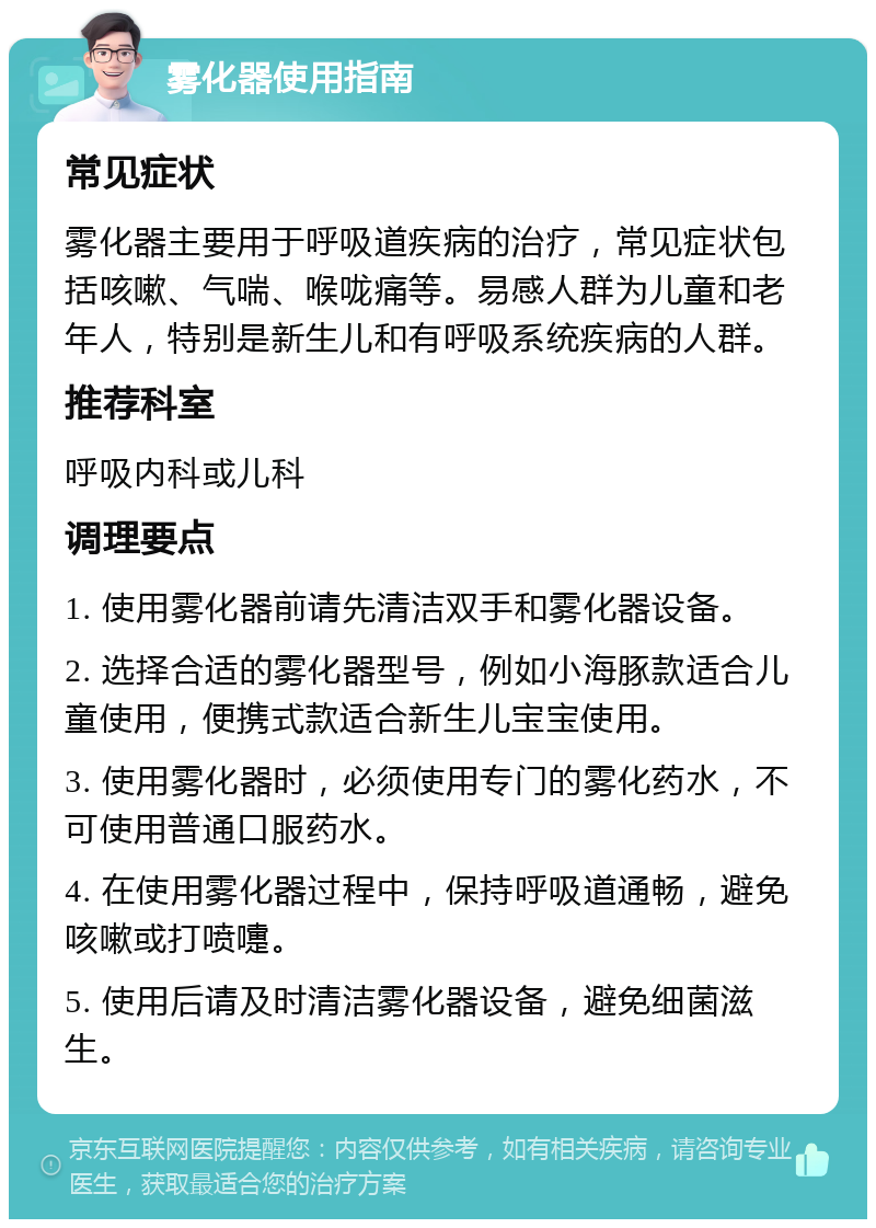 雾化器使用指南 常见症状 雾化器主要用于呼吸道疾病的治疗，常见症状包括咳嗽、气喘、喉咙痛等。易感人群为儿童和老年人，特别是新生儿和有呼吸系统疾病的人群。 推荐科室 呼吸内科或儿科 调理要点 1. 使用雾化器前请先清洁双手和雾化器设备。 2. 选择合适的雾化器型号，例如小海豚款适合儿童使用，便携式款适合新生儿宝宝使用。 3. 使用雾化器时，必须使用专门的雾化药水，不可使用普通口服药水。 4. 在使用雾化器过程中，保持呼吸道通畅，避免咳嗽或打喷嚏。 5. 使用后请及时清洁雾化器设备，避免细菌滋生。