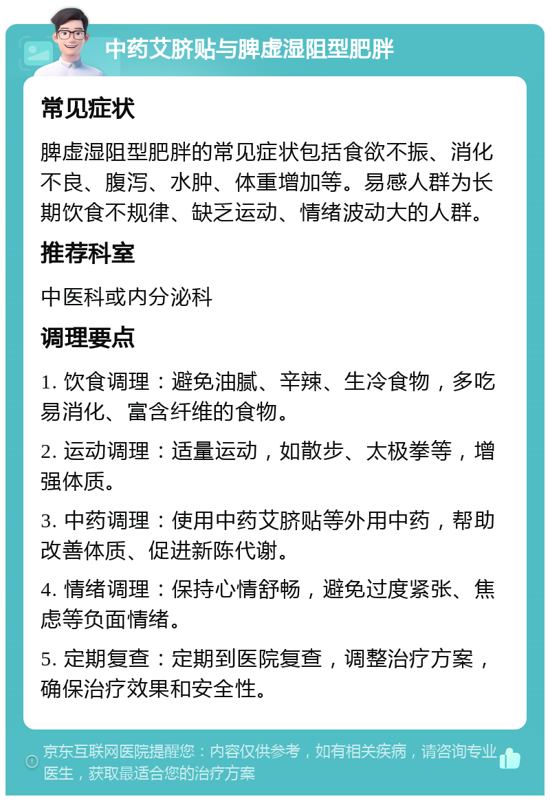 中药艾脐贴与脾虚湿阻型肥胖 常见症状 脾虚湿阻型肥胖的常见症状包括食欲不振、消化不良、腹泻、水肿、体重增加等。易感人群为长期饮食不规律、缺乏运动、情绪波动大的人群。 推荐科室 中医科或内分泌科 调理要点 1. 饮食调理：避免油腻、辛辣、生冷食物，多吃易消化、富含纤维的食物。 2. 运动调理：适量运动，如散步、太极拳等，增强体质。 3. 中药调理：使用中药艾脐贴等外用中药，帮助改善体质、促进新陈代谢。 4. 情绪调理：保持心情舒畅，避免过度紧张、焦虑等负面情绪。 5. 定期复查：定期到医院复查，调整治疗方案，确保治疗效果和安全性。