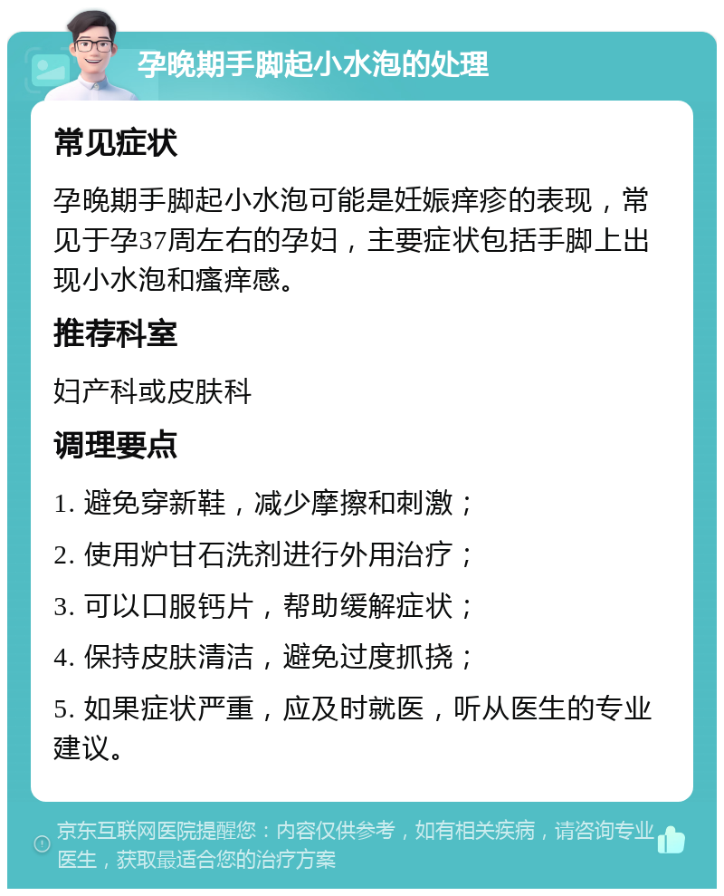 孕晚期手脚起小水泡的处理 常见症状 孕晚期手脚起小水泡可能是妊娠痒疹的表现，常见于孕37周左右的孕妇，主要症状包括手脚上出现小水泡和瘙痒感。 推荐科室 妇产科或皮肤科 调理要点 1. 避免穿新鞋，减少摩擦和刺激； 2. 使用炉甘石洗剂进行外用治疗； 3. 可以口服钙片，帮助缓解症状； 4. 保持皮肤清洁，避免过度抓挠； 5. 如果症状严重，应及时就医，听从医生的专业建议。