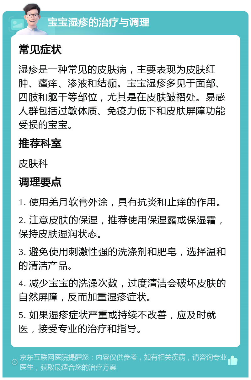 宝宝湿疹的治疗与调理 常见症状 湿疹是一种常见的皮肤病，主要表现为皮肤红肿、瘙痒、渗液和结痂。宝宝湿疹多见于面部、四肢和躯干等部位，尤其是在皮肤皱褶处。易感人群包括过敏体质、免疫力低下和皮肤屏障功能受损的宝宝。 推荐科室 皮肤科 调理要点 1. 使用羌月软膏外涂，具有抗炎和止痒的作用。 2. 注意皮肤的保湿，推荐使用保湿露或保湿霜，保持皮肤湿润状态。 3. 避免使用刺激性强的洗涤剂和肥皂，选择温和的清洁产品。 4. 减少宝宝的洗澡次数，过度清洁会破坏皮肤的自然屏障，反而加重湿疹症状。 5. 如果湿疹症状严重或持续不改善，应及时就医，接受专业的治疗和指导。