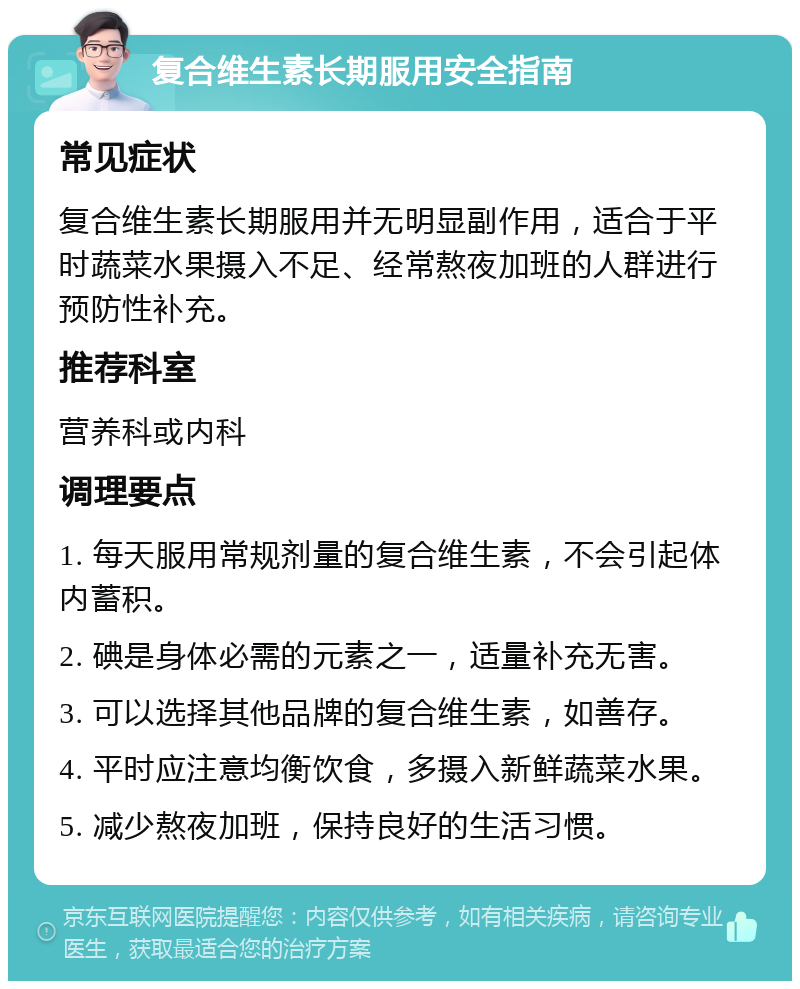 复合维生素长期服用安全指南 常见症状 复合维生素长期服用并无明显副作用，适合于平时蔬菜水果摄入不足、经常熬夜加班的人群进行预防性补充。 推荐科室 营养科或内科 调理要点 1. 每天服用常规剂量的复合维生素，不会引起体内蓄积。 2. 碘是身体必需的元素之一，适量补充无害。 3. 可以选择其他品牌的复合维生素，如善存。 4. 平时应注意均衡饮食，多摄入新鲜蔬菜水果。 5. 减少熬夜加班，保持良好的生活习惯。