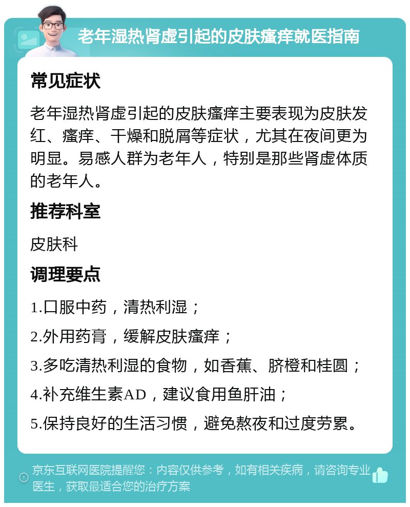 老年湿热肾虚引起的皮肤瘙痒就医指南 常见症状 老年湿热肾虚引起的皮肤瘙痒主要表现为皮肤发红、瘙痒、干燥和脱屑等症状，尤其在夜间更为明显。易感人群为老年人，特别是那些肾虚体质的老年人。 推荐科室 皮肤科 调理要点 1.口服中药，清热利湿； 2.外用药膏，缓解皮肤瘙痒； 3.多吃清热利湿的食物，如香蕉、脐橙和桂圆； 4.补充维生素AD，建议食用鱼肝油； 5.保持良好的生活习惯，避免熬夜和过度劳累。