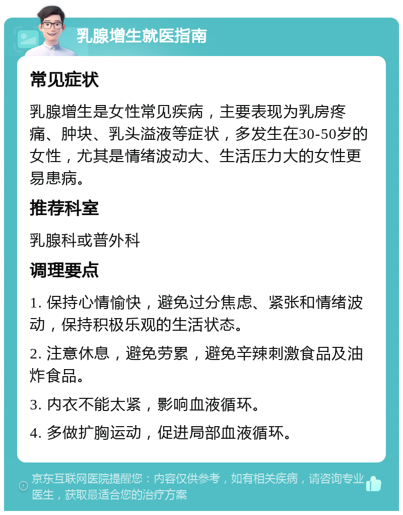 乳腺增生就医指南 常见症状 乳腺增生是女性常见疾病，主要表现为乳房疼痛、肿块、乳头溢液等症状，多发生在30-50岁的女性，尤其是情绪波动大、生活压力大的女性更易患病。 推荐科室 乳腺科或普外科 调理要点 1. 保持心情愉快，避免过分焦虑、紧张和情绪波动，保持积极乐观的生活状态。 2. 注意休息，避免劳累，避免辛辣刺激食品及油炸食品。 3. 内衣不能太紧，影响血液循环。 4. 多做扩胸运动，促进局部血液循环。