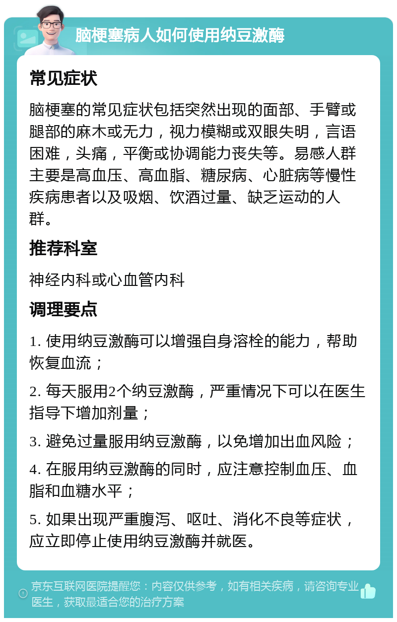 脑梗塞病人如何使用纳豆激酶 常见症状 脑梗塞的常见症状包括突然出现的面部、手臂或腿部的麻木或无力，视力模糊或双眼失明，言语困难，头痛，平衡或协调能力丧失等。易感人群主要是高血压、高血脂、糖尿病、心脏病等慢性疾病患者以及吸烟、饮酒过量、缺乏运动的人群。 推荐科室 神经内科或心血管内科 调理要点 1. 使用纳豆激酶可以增强自身溶栓的能力，帮助恢复血流； 2. 每天服用2个纳豆激酶，严重情况下可以在医生指导下增加剂量； 3. 避免过量服用纳豆激酶，以免增加出血风险； 4. 在服用纳豆激酶的同时，应注意控制血压、血脂和血糖水平； 5. 如果出现严重腹泻、呕吐、消化不良等症状，应立即停止使用纳豆激酶并就医。