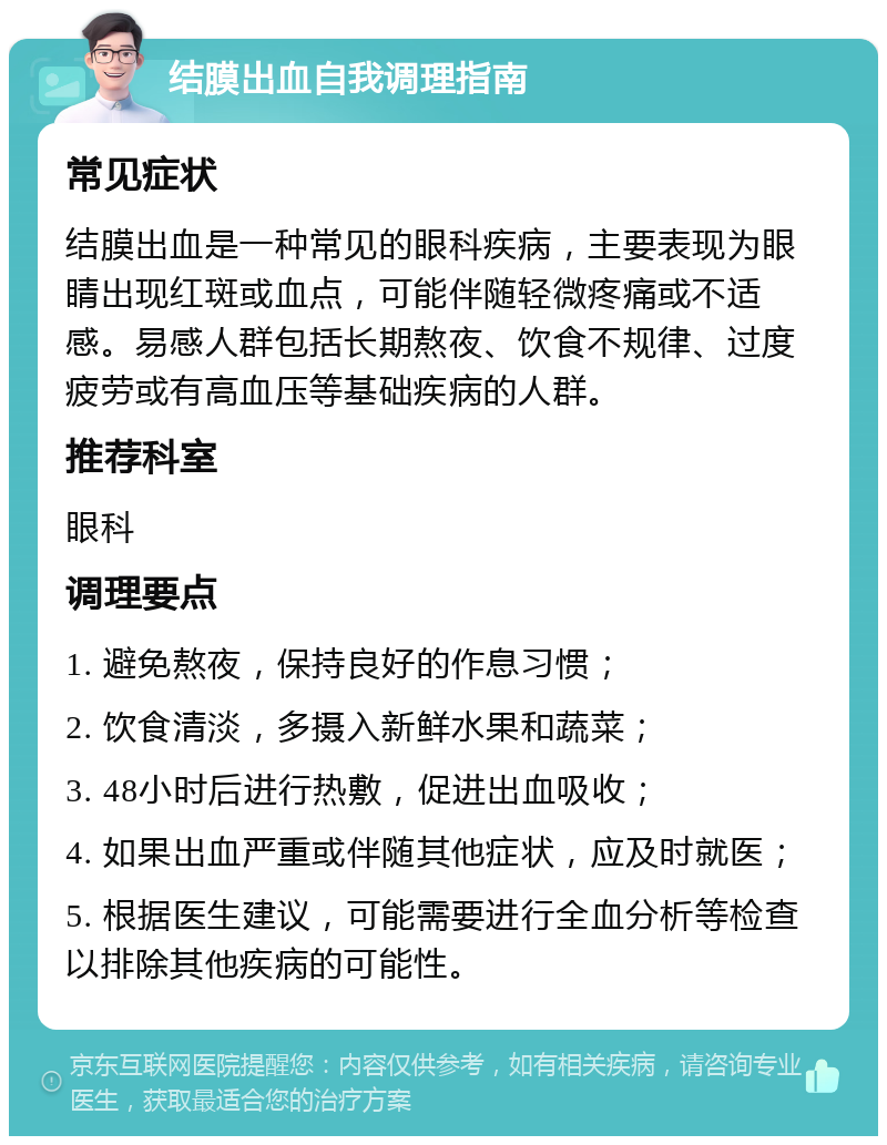 结膜出血自我调理指南 常见症状 结膜出血是一种常见的眼科疾病，主要表现为眼睛出现红斑或血点，可能伴随轻微疼痛或不适感。易感人群包括长期熬夜、饮食不规律、过度疲劳或有高血压等基础疾病的人群。 推荐科室 眼科 调理要点 1. 避免熬夜，保持良好的作息习惯； 2. 饮食清淡，多摄入新鲜水果和蔬菜； 3. 48小时后进行热敷，促进出血吸收； 4. 如果出血严重或伴随其他症状，应及时就医； 5. 根据医生建议，可能需要进行全血分析等检查以排除其他疾病的可能性。