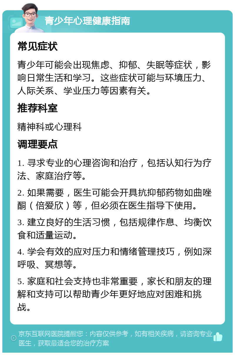 青少年心理健康指南 常见症状 青少年可能会出现焦虑、抑郁、失眠等症状，影响日常生活和学习。这些症状可能与环境压力、人际关系、学业压力等因素有关。 推荐科室 精神科或心理科 调理要点 1. 寻求专业的心理咨询和治疗，包括认知行为疗法、家庭治疗等。 2. 如果需要，医生可能会开具抗抑郁药物如曲唑酮（倍爱欣）等，但必须在医生指导下使用。 3. 建立良好的生活习惯，包括规律作息、均衡饮食和适量运动。 4. 学会有效的应对压力和情绪管理技巧，例如深呼吸、冥想等。 5. 家庭和社会支持也非常重要，家长和朋友的理解和支持可以帮助青少年更好地应对困难和挑战。