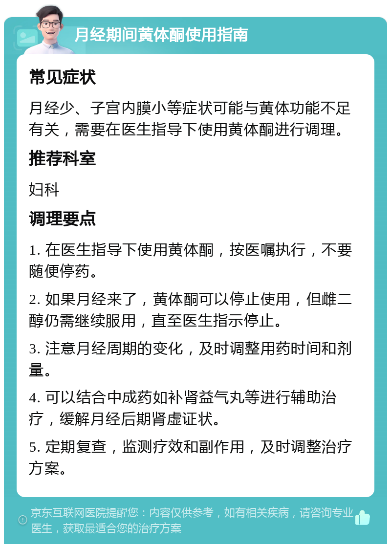 月经期间黄体酮使用指南 常见症状 月经少、子宫内膜小等症状可能与黄体功能不足有关，需要在医生指导下使用黄体酮进行调理。 推荐科室 妇科 调理要点 1. 在医生指导下使用黄体酮，按医嘱执行，不要随便停药。 2. 如果月经来了，黄体酮可以停止使用，但雌二醇仍需继续服用，直至医生指示停止。 3. 注意月经周期的变化，及时调整用药时间和剂量。 4. 可以结合中成药如补肾益气丸等进行辅助治疗，缓解月经后期肾虚证状。 5. 定期复查，监测疗效和副作用，及时调整治疗方案。