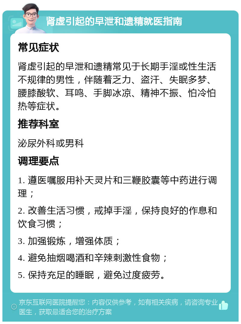 肾虚引起的早泄和遗精就医指南 常见症状 肾虚引起的早泄和遗精常见于长期手淫或性生活不规律的男性，伴随着乏力、盗汗、失眠多梦、腰膝酸软、耳鸣、手脚冰凉、精神不振、怕冷怕热等症状。 推荐科室 泌尿外科或男科 调理要点 1. 遵医嘱服用补天灵片和三鞭胶囊等中药进行调理； 2. 改善生活习惯，戒掉手淫，保持良好的作息和饮食习惯； 3. 加强锻炼，增强体质； 4. 避免抽烟喝酒和辛辣刺激性食物； 5. 保持充足的睡眠，避免过度疲劳。