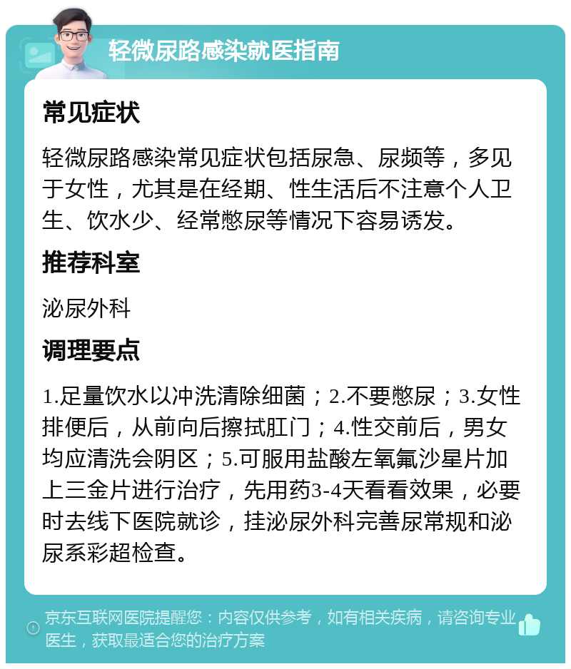 轻微尿路感染就医指南 常见症状 轻微尿路感染常见症状包括尿急、尿频等，多见于女性，尤其是在经期、性生活后不注意个人卫生、饮水少、经常憋尿等情况下容易诱发。 推荐科室 泌尿外科 调理要点 1.足量饮水以冲洗清除细菌；2.不要憋尿；3.女性排便后，从前向后擦拭肛门；4.性交前后，男女均应清洗会阴区；5.可服用盐酸左氧氟沙星片加上三金片进行治疗，先用药3-4天看看效果，必要时去线下医院就诊，挂泌尿外科完善尿常规和泌尿系彩超检查。