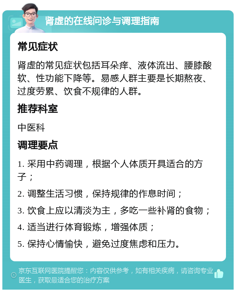 肾虚的在线问诊与调理指南 常见症状 肾虚的常见症状包括耳朵痒、液体流出、腰膝酸软、性功能下降等。易感人群主要是长期熬夜、过度劳累、饮食不规律的人群。 推荐科室 中医科 调理要点 1. 采用中药调理，根据个人体质开具适合的方子； 2. 调整生活习惯，保持规律的作息时间； 3. 饮食上应以清淡为主，多吃一些补肾的食物； 4. 适当进行体育锻炼，增强体质； 5. 保持心情愉快，避免过度焦虑和压力。