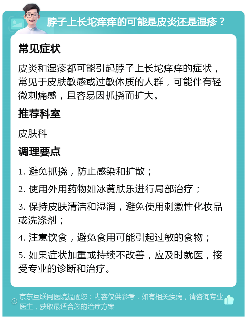 脖子上长坨痒痒的可能是皮炎还是湿疹？ 常见症状 皮炎和湿疹都可能引起脖子上长坨痒痒的症状，常见于皮肤敏感或过敏体质的人群，可能伴有轻微刺痛感，且容易因抓挠而扩大。 推荐科室 皮肤科 调理要点 1. 避免抓挠，防止感染和扩散； 2. 使用外用药物如冰黄肤乐进行局部治疗； 3. 保持皮肤清洁和湿润，避免使用刺激性化妆品或洗涤剂； 4. 注意饮食，避免食用可能引起过敏的食物； 5. 如果症状加重或持续不改善，应及时就医，接受专业的诊断和治疗。