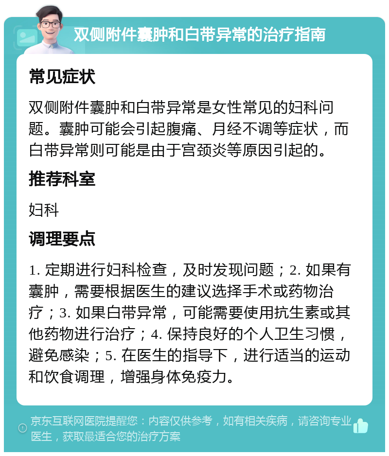 双侧附件囊肿和白带异常的治疗指南 常见症状 双侧附件囊肿和白带异常是女性常见的妇科问题。囊肿可能会引起腹痛、月经不调等症状，而白带异常则可能是由于宫颈炎等原因引起的。 推荐科室 妇科 调理要点 1. 定期进行妇科检查，及时发现问题；2. 如果有囊肿，需要根据医生的建议选择手术或药物治疗；3. 如果白带异常，可能需要使用抗生素或其他药物进行治疗；4. 保持良好的个人卫生习惯，避免感染；5. 在医生的指导下，进行适当的运动和饮食调理，增强身体免疫力。