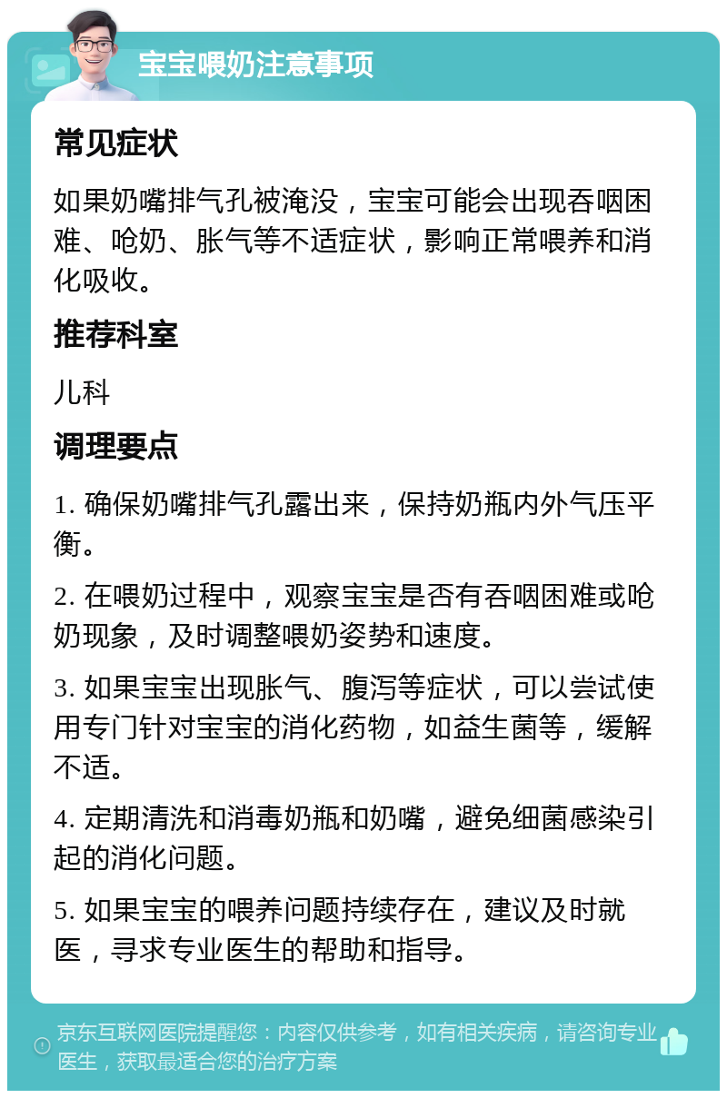 宝宝喂奶注意事项 常见症状 如果奶嘴排气孔被淹没，宝宝可能会出现吞咽困难、呛奶、胀气等不适症状，影响正常喂养和消化吸收。 推荐科室 儿科 调理要点 1. 确保奶嘴排气孔露出来，保持奶瓶内外气压平衡。 2. 在喂奶过程中，观察宝宝是否有吞咽困难或呛奶现象，及时调整喂奶姿势和速度。 3. 如果宝宝出现胀气、腹泻等症状，可以尝试使用专门针对宝宝的消化药物，如益生菌等，缓解不适。 4. 定期清洗和消毒奶瓶和奶嘴，避免细菌感染引起的消化问题。 5. 如果宝宝的喂养问题持续存在，建议及时就医，寻求专业医生的帮助和指导。