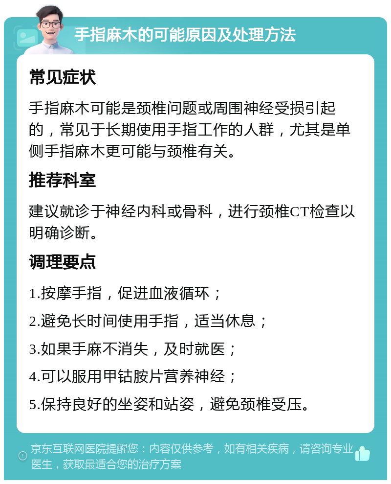 手指麻木的可能原因及处理方法 常见症状 手指麻木可能是颈椎问题或周围神经受损引起的，常见于长期使用手指工作的人群，尤其是单侧手指麻木更可能与颈椎有关。 推荐科室 建议就诊于神经内科或骨科，进行颈椎CT检查以明确诊断。 调理要点 1.按摩手指，促进血液循环； 2.避免长时间使用手指，适当休息； 3.如果手麻不消失，及时就医； 4.可以服用甲钴胺片营养神经； 5.保持良好的坐姿和站姿，避免颈椎受压。