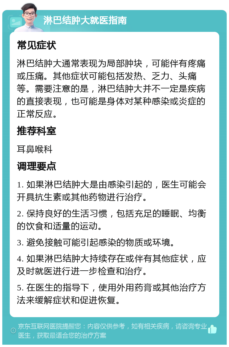 淋巴结肿大就医指南 常见症状 淋巴结肿大通常表现为局部肿块，可能伴有疼痛或压痛。其他症状可能包括发热、乏力、头痛等。需要注意的是，淋巴结肿大并不一定是疾病的直接表现，也可能是身体对某种感染或炎症的正常反应。 推荐科室 耳鼻喉科 调理要点 1. 如果淋巴结肿大是由感染引起的，医生可能会开具抗生素或其他药物进行治疗。 2. 保持良好的生活习惯，包括充足的睡眠、均衡的饮食和适量的运动。 3. 避免接触可能引起感染的物质或环境。 4. 如果淋巴结肿大持续存在或伴有其他症状，应及时就医进行进一步检查和治疗。 5. 在医生的指导下，使用外用药膏或其他治疗方法来缓解症状和促进恢复。