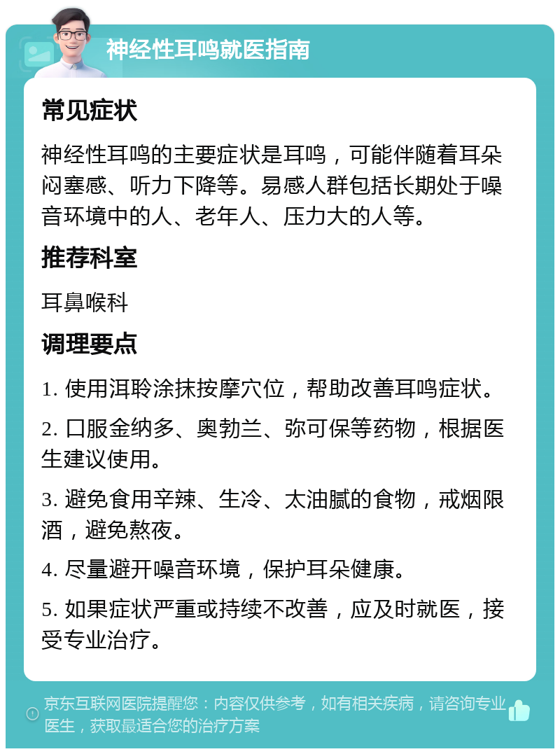 神经性耳鸣就医指南 常见症状 神经性耳鸣的主要症状是耳鸣，可能伴随着耳朵闷塞感、听力下降等。易感人群包括长期处于噪音环境中的人、老年人、压力大的人等。 推荐科室 耳鼻喉科 调理要点 1. 使用洱聆涂抹按摩穴位，帮助改善耳鸣症状。 2. 口服金纳多、奥勃兰、弥可保等药物，根据医生建议使用。 3. 避免食用辛辣、生冷、太油腻的食物，戒烟限酒，避免熬夜。 4. 尽量避开噪音环境，保护耳朵健康。 5. 如果症状严重或持续不改善，应及时就医，接受专业治疗。