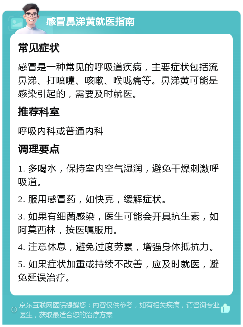 感冒鼻涕黄就医指南 常见症状 感冒是一种常见的呼吸道疾病，主要症状包括流鼻涕、打喷嚏、咳嗽、喉咙痛等。鼻涕黄可能是感染引起的，需要及时就医。 推荐科室 呼吸内科或普通内科 调理要点 1. 多喝水，保持室内空气湿润，避免干燥刺激呼吸道。 2. 服用感冒药，如快克，缓解症状。 3. 如果有细菌感染，医生可能会开具抗生素，如阿莫西林，按医嘱服用。 4. 注意休息，避免过度劳累，增强身体抵抗力。 5. 如果症状加重或持续不改善，应及时就医，避免延误治疗。