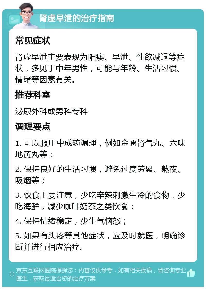 肾虚早泄的治疗指南 常见症状 肾虚早泄主要表现为阳痿、早泄、性欲减退等症状，多见于中年男性，可能与年龄、生活习惯、情绪等因素有关。 推荐科室 泌尿外科或男科专科 调理要点 1. 可以服用中成药调理，例如金匮肾气丸、六味地黄丸等； 2. 保持良好的生活习惯，避免过度劳累、熬夜、吸烟等； 3. 饮食上要注意，少吃辛辣刺激生冷的食物，少吃海鲜，减少咖啡奶茶之类饮食； 4. 保持情绪稳定，少生气恼怒； 5. 如果有头疼等其他症状，应及时就医，明确诊断并进行相应治疗。