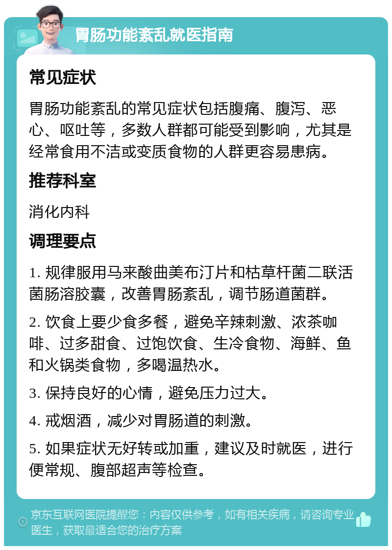 胃肠功能紊乱就医指南 常见症状 胃肠功能紊乱的常见症状包括腹痛、腹泻、恶心、呕吐等，多数人群都可能受到影响，尤其是经常食用不洁或变质食物的人群更容易患病。 推荐科室 消化内科 调理要点 1. 规律服用马来酸曲美布汀片和枯草杆菌二联活菌肠溶胶囊，改善胃肠紊乱，调节肠道菌群。 2. 饮食上要少食多餐，避免辛辣刺激、浓茶咖啡、过多甜食、过饱饮食、生冷食物、海鲜、鱼和火锅类食物，多喝温热水。 3. 保持良好的心情，避免压力过大。 4. 戒烟酒，减少对胃肠道的刺激。 5. 如果症状无好转或加重，建议及时就医，进行便常规、腹部超声等检查。