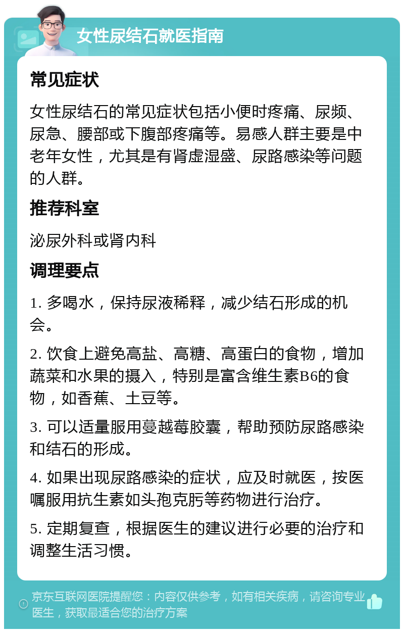 女性尿结石就医指南 常见症状 女性尿结石的常见症状包括小便时疼痛、尿频、尿急、腰部或下腹部疼痛等。易感人群主要是中老年女性，尤其是有肾虚湿盛、尿路感染等问题的人群。 推荐科室 泌尿外科或肾内科 调理要点 1. 多喝水，保持尿液稀释，减少结石形成的机会。 2. 饮食上避免高盐、高糖、高蛋白的食物，增加蔬菜和水果的摄入，特别是富含维生素B6的食物，如香蕉、土豆等。 3. 可以适量服用蔓越莓胶囊，帮助预防尿路感染和结石的形成。 4. 如果出现尿路感染的症状，应及时就医，按医嘱服用抗生素如头孢克肟等药物进行治疗。 5. 定期复查，根据医生的建议进行必要的治疗和调整生活习惯。