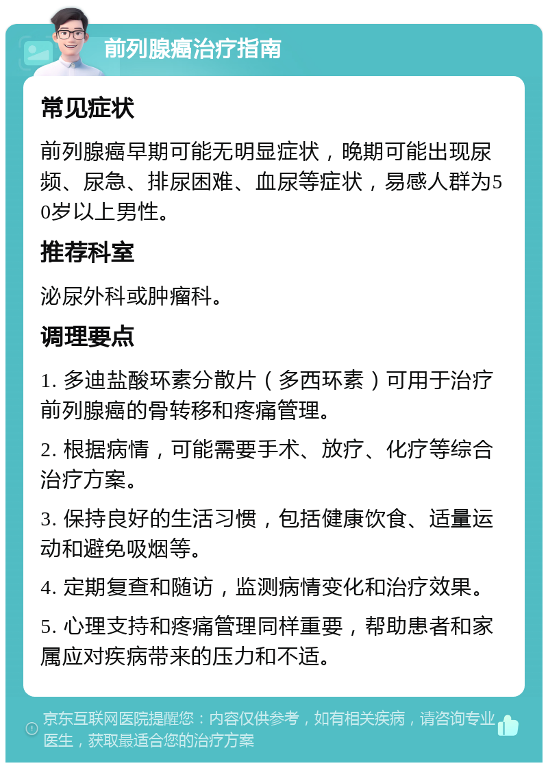 前列腺癌治疗指南 常见症状 前列腺癌早期可能无明显症状，晚期可能出现尿频、尿急、排尿困难、血尿等症状，易感人群为50岁以上男性。 推荐科室 泌尿外科或肿瘤科。 调理要点 1. 多迪盐酸环素分散片（多西环素）可用于治疗前列腺癌的骨转移和疼痛管理。 2. 根据病情，可能需要手术、放疗、化疗等综合治疗方案。 3. 保持良好的生活习惯，包括健康饮食、适量运动和避免吸烟等。 4. 定期复查和随访，监测病情变化和治疗效果。 5. 心理支持和疼痛管理同样重要，帮助患者和家属应对疾病带来的压力和不适。