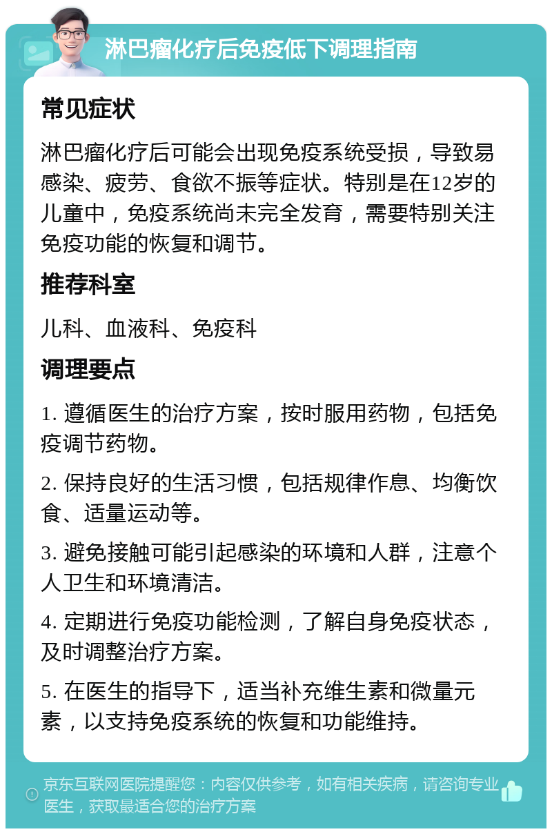 淋巴瘤化疗后免疫低下调理指南 常见症状 淋巴瘤化疗后可能会出现免疫系统受损，导致易感染、疲劳、食欲不振等症状。特别是在12岁的儿童中，免疫系统尚未完全发育，需要特别关注免疫功能的恢复和调节。 推荐科室 儿科、血液科、免疫科 调理要点 1. 遵循医生的治疗方案，按时服用药物，包括免疫调节药物。 2. 保持良好的生活习惯，包括规律作息、均衡饮食、适量运动等。 3. 避免接触可能引起感染的环境和人群，注意个人卫生和环境清洁。 4. 定期进行免疫功能检测，了解自身免疫状态，及时调整治疗方案。 5. 在医生的指导下，适当补充维生素和微量元素，以支持免疫系统的恢复和功能维持。