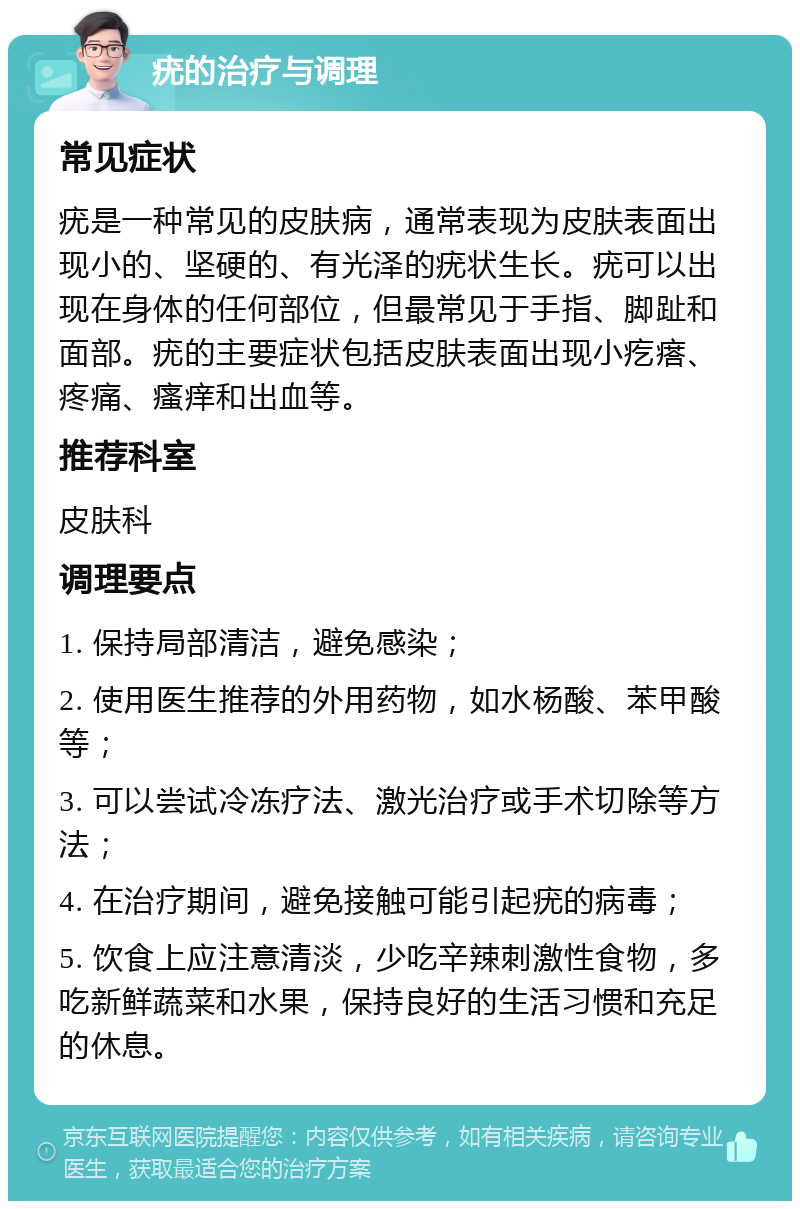 疣的治疗与调理 常见症状 疣是一种常见的皮肤病，通常表现为皮肤表面出现小的、坚硬的、有光泽的疣状生长。疣可以出现在身体的任何部位，但最常见于手指、脚趾和面部。疣的主要症状包括皮肤表面出现小疙瘩、疼痛、瘙痒和出血等。 推荐科室 皮肤科 调理要点 1. 保持局部清洁，避免感染； 2. 使用医生推荐的外用药物，如水杨酸、苯甲酸等； 3. 可以尝试冷冻疗法、激光治疗或手术切除等方法； 4. 在治疗期间，避免接触可能引起疣的病毒； 5. 饮食上应注意清淡，少吃辛辣刺激性食物，多吃新鲜蔬菜和水果，保持良好的生活习惯和充足的休息。