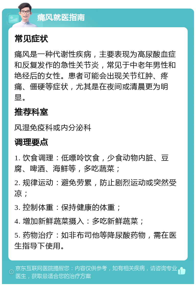 痛风就医指南 常见症状 痛风是一种代谢性疾病，主要表现为高尿酸血症和反复发作的急性关节炎，常见于中老年男性和绝经后的女性。患者可能会出现关节红肿、疼痛、僵硬等症状，尤其是在夜间或清晨更为明显。 推荐科室 风湿免疫科或内分泌科 调理要点 1. 饮食调理：低嘌呤饮食，少食动物内脏、豆腐、啤酒、海鲜等，多吃蔬菜； 2. 规律运动：避免劳累，防止剧烈运动或突然受凉； 3. 控制体重：保持健康的体重； 4. 增加新鲜蔬菜摄入：多吃新鲜蔬菜； 5. 药物治疗：如非布司他等降尿酸药物，需在医生指导下使用。