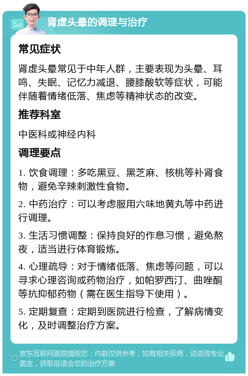 肾虚头晕的调理与治疗 常见症状 肾虚头晕常见于中年人群，主要表现为头晕、耳鸣、失眠、记忆力减退、腰膝酸软等症状，可能伴随着情绪低落、焦虑等精神状态的改变。 推荐科室 中医科或神经内科 调理要点 1. 饮食调理：多吃黑豆、黑芝麻、核桃等补肾食物，避免辛辣刺激性食物。 2. 中药治疗：可以考虑服用六味地黄丸等中药进行调理。 3. 生活习惯调整：保持良好的作息习惯，避免熬夜，适当进行体育锻炼。 4. 心理疏导：对于情绪低落、焦虑等问题，可以寻求心理咨询或药物治疗，如帕罗西汀、曲唑酮等抗抑郁药物（需在医生指导下使用）。 5. 定期复查：定期到医院进行检查，了解病情变化，及时调整治疗方案。