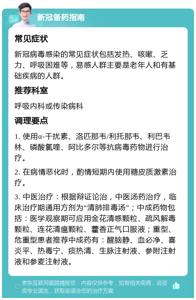 新冠备药指南 常见症状 新冠病毒感染的常见症状包括发热、咳嗽、乏力、呼吸困难等，易感人群主要是老年人和有基础疾病的人群。 推荐科室 呼吸内科或传染病科 调理要点 1. 使用α-干扰素、洛匹那韦/利托那韦、利巴韦林、磷酸氯喹、阿比多尔等抗病毒药物进行治疗。 2. 在病情恶化时，酌情短期内使用糖皮质激素治疗。 3. 中医治疗：根据辩证论治，中医汤药治疗，临床治疗期通用方剂为“清肺排毒汤”；中成药物包括：医学观察期可应用金花清感颗粒、疏风解毒颗粒、连花清瘟颗粒、藿香正气口服液；重型、危重型患者推荐中成药有：醒脑静、血必净、喜炎平、热毒宁、痰热清、生脉注射液、参附注射液和参麦注射液。