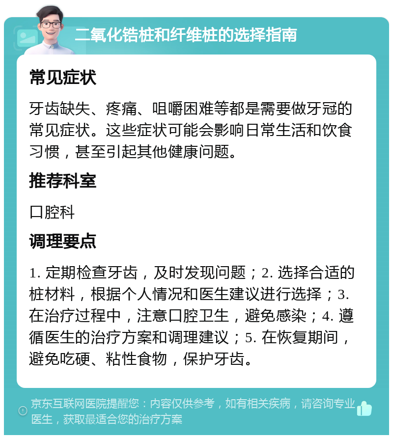 二氧化锆桩和纤维桩的选择指南 常见症状 牙齿缺失、疼痛、咀嚼困难等都是需要做牙冠的常见症状。这些症状可能会影响日常生活和饮食习惯，甚至引起其他健康问题。 推荐科室 口腔科 调理要点 1. 定期检查牙齿，及时发现问题；2. 选择合适的桩材料，根据个人情况和医生建议进行选择；3. 在治疗过程中，注意口腔卫生，避免感染；4. 遵循医生的治疗方案和调理建议；5. 在恢复期间，避免吃硬、粘性食物，保护牙齿。