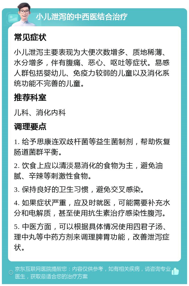 小儿泄泻的中西医结合治疗 常见症状 小儿泄泻主要表现为大便次数增多、质地稀薄、水分增多，伴有腹痛、恶心、呕吐等症状。易感人群包括婴幼儿、免疫力较弱的儿童以及消化系统功能不完善的儿童。 推荐科室 儿科、消化内科 调理要点 1. 给予思康连双歧杆菌等益生菌制剂，帮助恢复肠道菌群平衡。 2. 饮食上应以清淡易消化的食物为主，避免油腻、辛辣等刺激性食物。 3. 保持良好的卫生习惯，避免交叉感染。 4. 如果症状严重，应及时就医，可能需要补充水分和电解质，甚至使用抗生素治疗感染性腹泻。 5. 中医方面，可以根据具体情况使用四君子汤、理中丸等中药方剂来调理脾胃功能，改善泄泻症状。