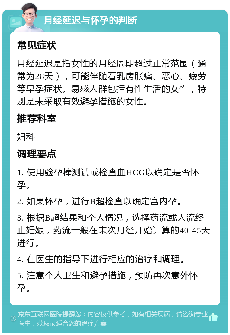 月经延迟与怀孕的判断 常见症状 月经延迟是指女性的月经周期超过正常范围（通常为28天），可能伴随着乳房胀痛、恶心、疲劳等早孕症状。易感人群包括有性生活的女性，特别是未采取有效避孕措施的女性。 推荐科室 妇科 调理要点 1. 使用验孕棒测试或检查血HCG以确定是否怀孕。 2. 如果怀孕，进行B超检查以确定宫内孕。 3. 根据B超结果和个人情况，选择药流或人流终止妊娠，药流一般在末次月经开始计算的40-45天进行。 4. 在医生的指导下进行相应的治疗和调理。 5. 注意个人卫生和避孕措施，预防再次意外怀孕。