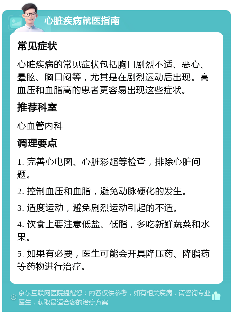 心脏疾病就医指南 常见症状 心脏疾病的常见症状包括胸口剧烈不适、恶心、晕眩、胸口闷等，尤其是在剧烈运动后出现。高血压和血脂高的患者更容易出现这些症状。 推荐科室 心血管内科 调理要点 1. 完善心电图、心脏彩超等检查，排除心脏问题。 2. 控制血压和血脂，避免动脉硬化的发生。 3. 适度运动，避免剧烈运动引起的不适。 4. 饮食上要注意低盐、低脂，多吃新鲜蔬菜和水果。 5. 如果有必要，医生可能会开具降压药、降脂药等药物进行治疗。