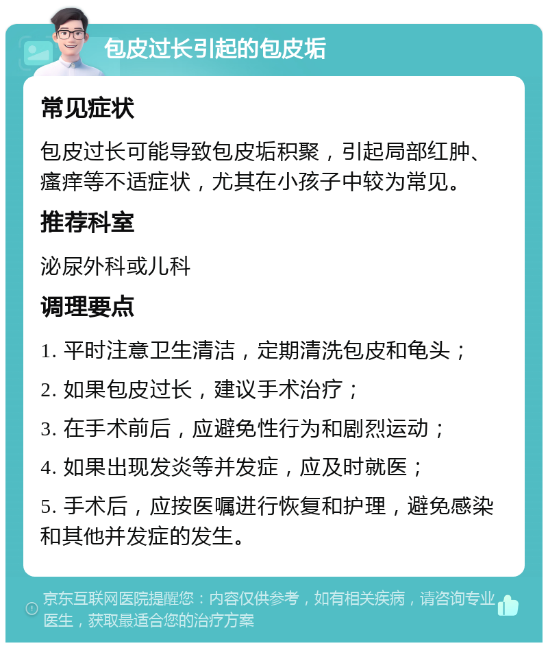 包皮过长引起的包皮垢 常见症状 包皮过长可能导致包皮垢积聚，引起局部红肿、瘙痒等不适症状，尤其在小孩子中较为常见。 推荐科室 泌尿外科或儿科 调理要点 1. 平时注意卫生清洁，定期清洗包皮和龟头； 2. 如果包皮过长，建议手术治疗； 3. 在手术前后，应避免性行为和剧烈运动； 4. 如果出现发炎等并发症，应及时就医； 5. 手术后，应按医嘱进行恢复和护理，避免感染和其他并发症的发生。