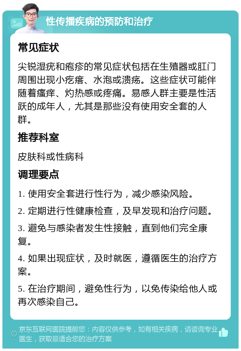 性传播疾病的预防和治疗 常见症状 尖锐湿疣和疱疹的常见症状包括在生殖器或肛门周围出现小疙瘩、水泡或溃疡。这些症状可能伴随着瘙痒、灼热感或疼痛。易感人群主要是性活跃的成年人，尤其是那些没有使用安全套的人群。 推荐科室 皮肤科或性病科 调理要点 1. 使用安全套进行性行为，减少感染风险。 2. 定期进行性健康检查，及早发现和治疗问题。 3. 避免与感染者发生性接触，直到他们完全康复。 4. 如果出现症状，及时就医，遵循医生的治疗方案。 5. 在治疗期间，避免性行为，以免传染给他人或再次感染自己。