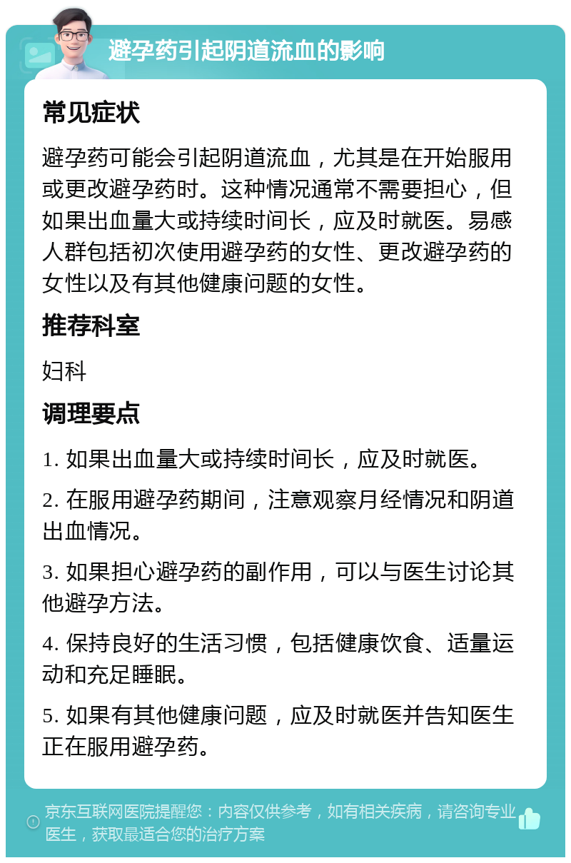 避孕药引起阴道流血的影响 常见症状 避孕药可能会引起阴道流血，尤其是在开始服用或更改避孕药时。这种情况通常不需要担心，但如果出血量大或持续时间长，应及时就医。易感人群包括初次使用避孕药的女性、更改避孕药的女性以及有其他健康问题的女性。 推荐科室 妇科 调理要点 1. 如果出血量大或持续时间长，应及时就医。 2. 在服用避孕药期间，注意观察月经情况和阴道出血情况。 3. 如果担心避孕药的副作用，可以与医生讨论其他避孕方法。 4. 保持良好的生活习惯，包括健康饮食、适量运动和充足睡眠。 5. 如果有其他健康问题，应及时就医并告知医生正在服用避孕药。