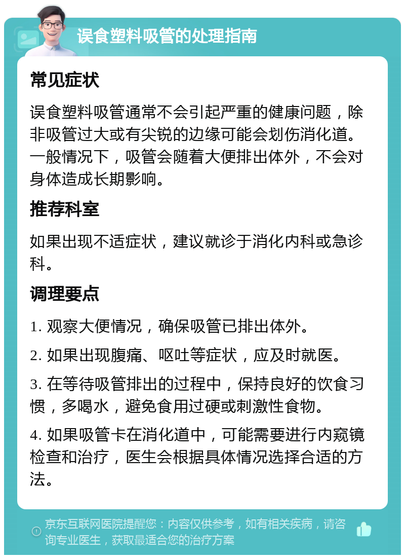 误食塑料吸管的处理指南 常见症状 误食塑料吸管通常不会引起严重的健康问题，除非吸管过大或有尖锐的边缘可能会划伤消化道。一般情况下，吸管会随着大便排出体外，不会对身体造成长期影响。 推荐科室 如果出现不适症状，建议就诊于消化内科或急诊科。 调理要点 1. 观察大便情况，确保吸管已排出体外。 2. 如果出现腹痛、呕吐等症状，应及时就医。 3. 在等待吸管排出的过程中，保持良好的饮食习惯，多喝水，避免食用过硬或刺激性食物。 4. 如果吸管卡在消化道中，可能需要进行内窥镜检查和治疗，医生会根据具体情况选择合适的方法。