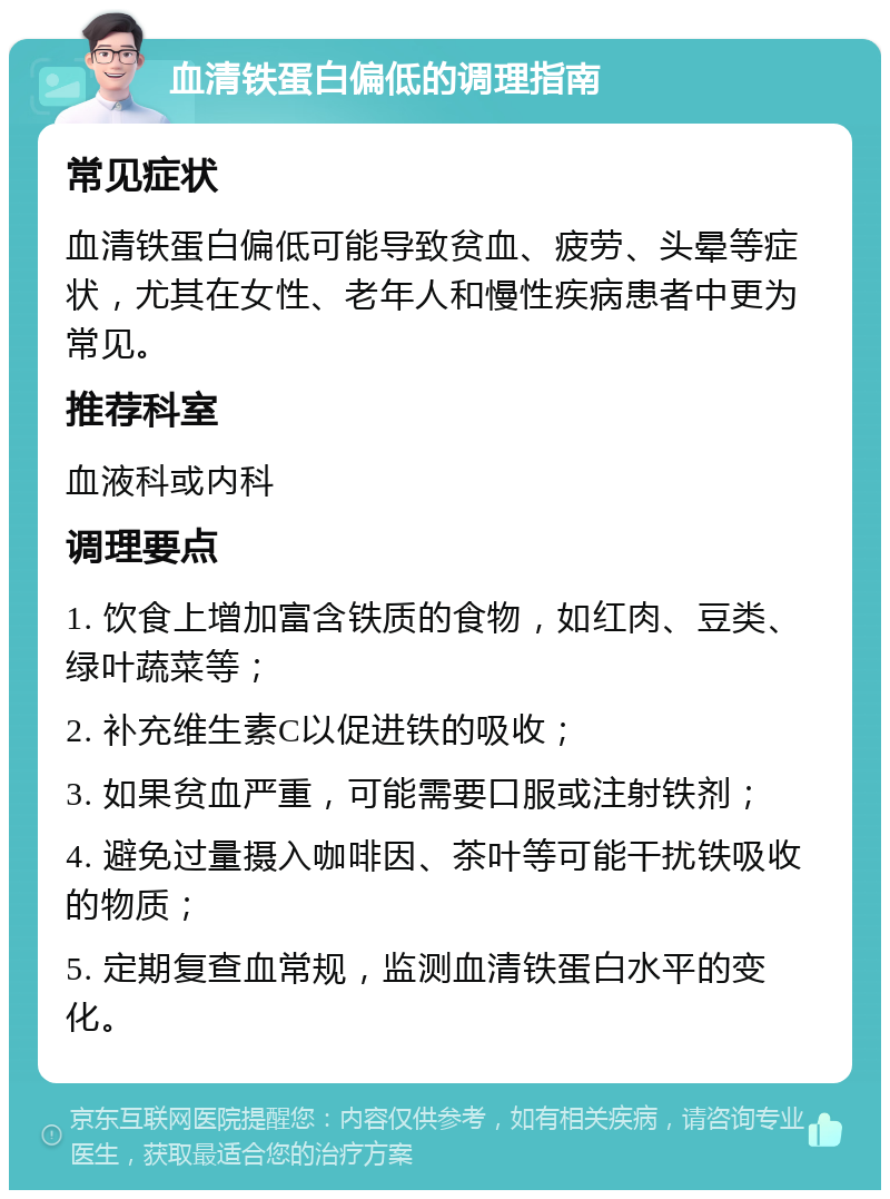 血清铁蛋白偏低的调理指南 常见症状 血清铁蛋白偏低可能导致贫血、疲劳、头晕等症状，尤其在女性、老年人和慢性疾病患者中更为常见。 推荐科室 血液科或内科 调理要点 1. 饮食上增加富含铁质的食物，如红肉、豆类、绿叶蔬菜等； 2. 补充维生素C以促进铁的吸收； 3. 如果贫血严重，可能需要口服或注射铁剂； 4. 避免过量摄入咖啡因、茶叶等可能干扰铁吸收的物质； 5. 定期复查血常规，监测血清铁蛋白水平的变化。