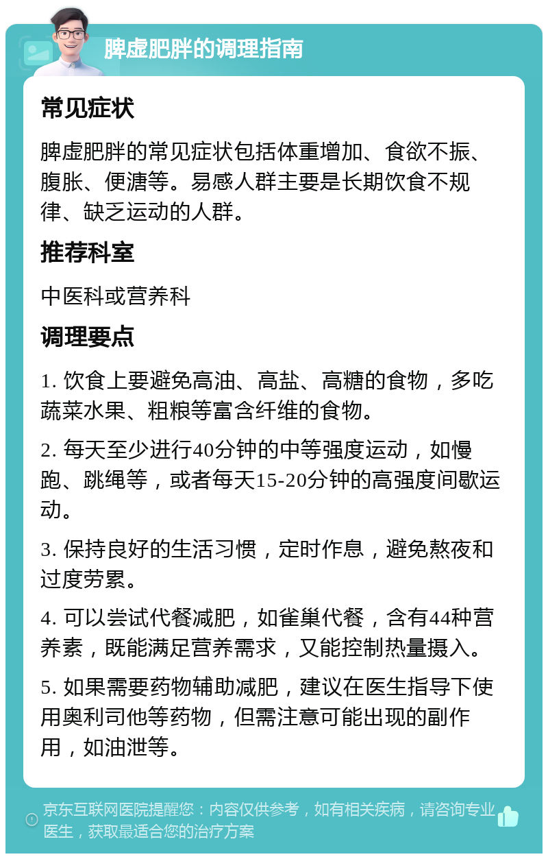 脾虚肥胖的调理指南 常见症状 脾虚肥胖的常见症状包括体重增加、食欲不振、腹胀、便溏等。易感人群主要是长期饮食不规律、缺乏运动的人群。 推荐科室 中医科或营养科 调理要点 1. 饮食上要避免高油、高盐、高糖的食物，多吃蔬菜水果、粗粮等富含纤维的食物。 2. 每天至少进行40分钟的中等强度运动，如慢跑、跳绳等，或者每天15-20分钟的高强度间歇运动。 3. 保持良好的生活习惯，定时作息，避免熬夜和过度劳累。 4. 可以尝试代餐减肥，如雀巢代餐，含有44种营养素，既能满足营养需求，又能控制热量摄入。 5. 如果需要药物辅助减肥，建议在医生指导下使用奥利司他等药物，但需注意可能出现的副作用，如油泄等。