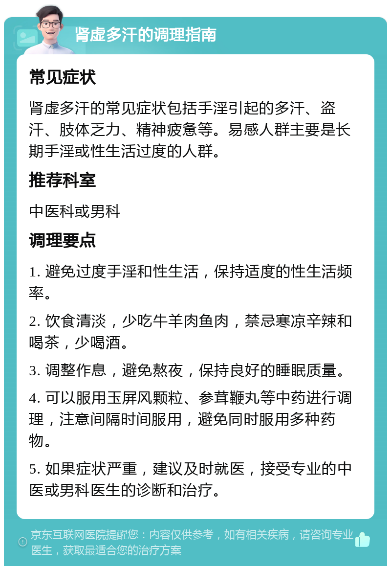 肾虚多汗的调理指南 常见症状 肾虚多汗的常见症状包括手淫引起的多汗、盗汗、肢体乏力、精神疲惫等。易感人群主要是长期手淫或性生活过度的人群。 推荐科室 中医科或男科 调理要点 1. 避免过度手淫和性生活，保持适度的性生活频率。 2. 饮食清淡，少吃牛羊肉鱼肉，禁忌寒凉辛辣和喝茶，少喝酒。 3. 调整作息，避免熬夜，保持良好的睡眠质量。 4. 可以服用玉屏风颗粒、参茸鞭丸等中药进行调理，注意间隔时间服用，避免同时服用多种药物。 5. 如果症状严重，建议及时就医，接受专业的中医或男科医生的诊断和治疗。