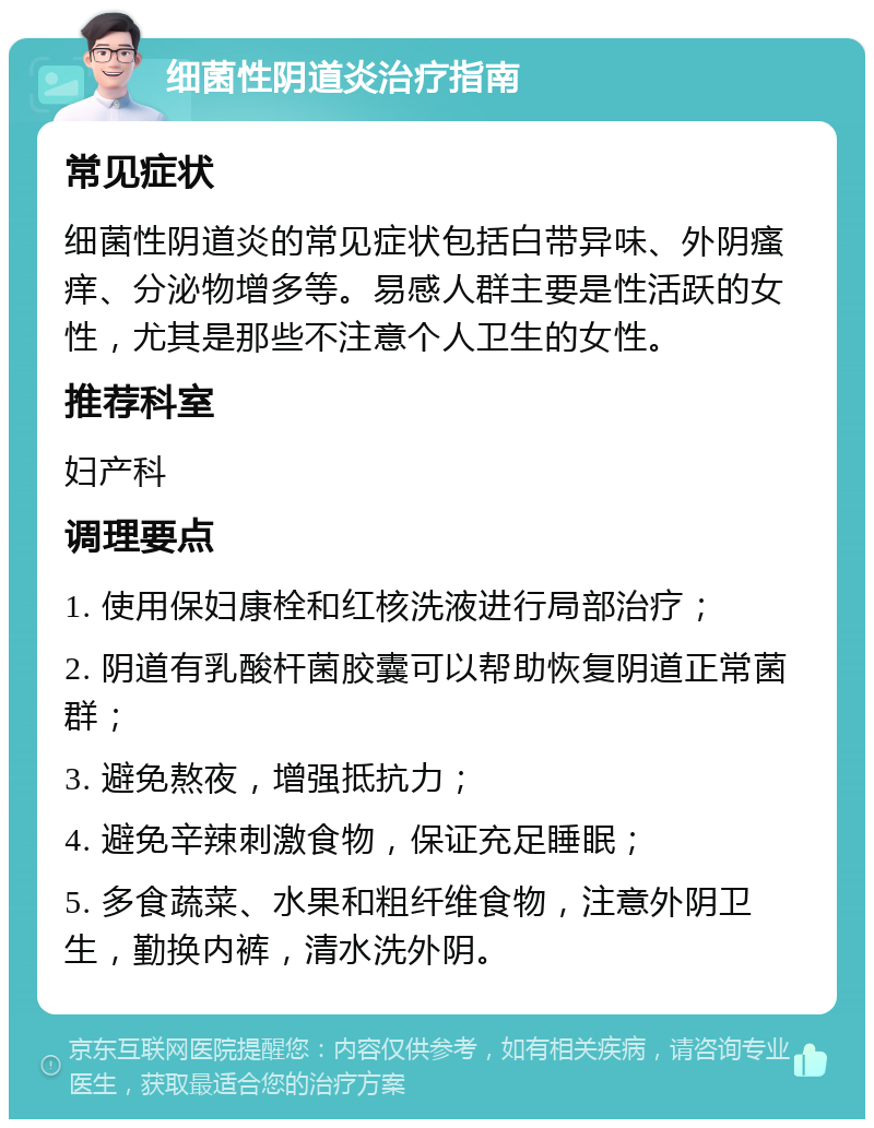 细菌性阴道炎治疗指南 常见症状 细菌性阴道炎的常见症状包括白带异味、外阴瘙痒、分泌物增多等。易感人群主要是性活跃的女性，尤其是那些不注意个人卫生的女性。 推荐科室 妇产科 调理要点 1. 使用保妇康栓和红核洗液进行局部治疗； 2. 阴道有乳酸杆菌胶囊可以帮助恢复阴道正常菌群； 3. 避免熬夜，增强抵抗力； 4. 避免辛辣刺激食物，保证充足睡眠； 5. 多食蔬菜、水果和粗纤维食物，注意外阴卫生，勤换内裤，清水洗外阴。