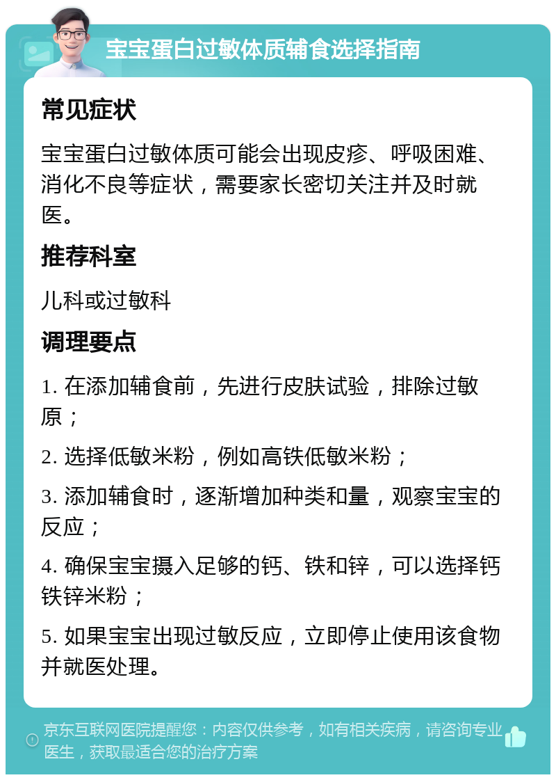 宝宝蛋白过敏体质辅食选择指南 常见症状 宝宝蛋白过敏体质可能会出现皮疹、呼吸困难、消化不良等症状，需要家长密切关注并及时就医。 推荐科室 儿科或过敏科 调理要点 1. 在添加辅食前，先进行皮肤试验，排除过敏原； 2. 选择低敏米粉，例如高铁低敏米粉； 3. 添加辅食时，逐渐增加种类和量，观察宝宝的反应； 4. 确保宝宝摄入足够的钙、铁和锌，可以选择钙铁锌米粉； 5. 如果宝宝出现过敏反应，立即停止使用该食物并就医处理。