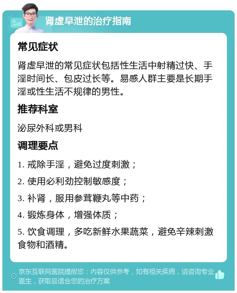 肾虚早泄的治疗指南 常见症状 肾虚早泄的常见症状包括性生活中射精过快、手淫时间长、包皮过长等。易感人群主要是长期手淫或性生活不规律的男性。 推荐科室 泌尿外科或男科 调理要点 1. 戒除手淫，避免过度刺激； 2. 使用必利劲控制敏感度； 3. 补肾，服用参茸鞭丸等中药； 4. 锻炼身体，增强体质； 5. 饮食调理，多吃新鲜水果蔬菜，避免辛辣刺激食物和酒精。