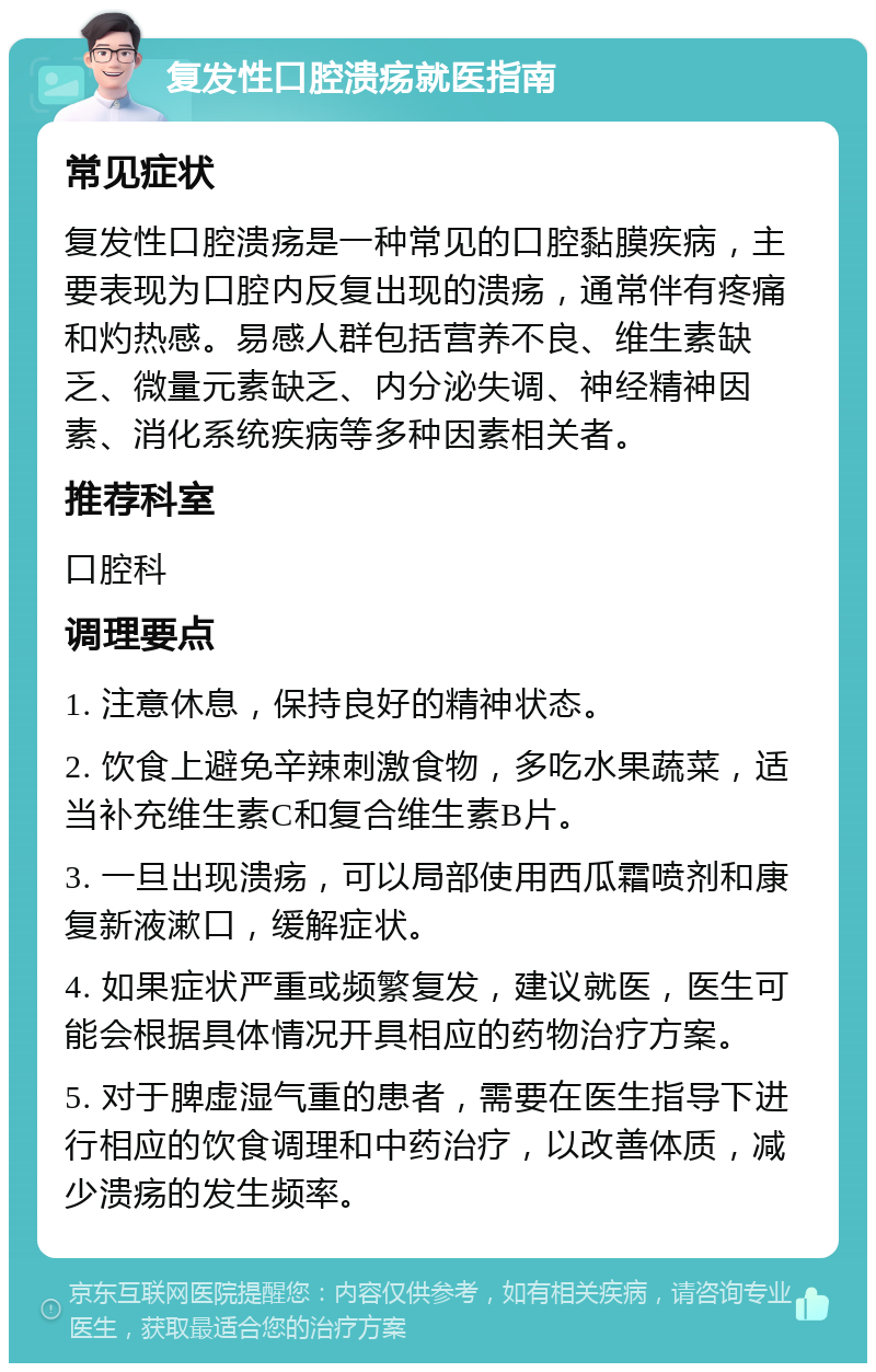 复发性口腔溃疡就医指南 常见症状 复发性口腔溃疡是一种常见的口腔黏膜疾病，主要表现为口腔内反复出现的溃疡，通常伴有疼痛和灼热感。易感人群包括营养不良、维生素缺乏、微量元素缺乏、内分泌失调、神经精神因素、消化系统疾病等多种因素相关者。 推荐科室 口腔科 调理要点 1. 注意休息，保持良好的精神状态。 2. 饮食上避免辛辣刺激食物，多吃水果蔬菜，适当补充维生素C和复合维生素B片。 3. 一旦出现溃疡，可以局部使用西瓜霜喷剂和康复新液漱口，缓解症状。 4. 如果症状严重或频繁复发，建议就医，医生可能会根据具体情况开具相应的药物治疗方案。 5. 对于脾虚湿气重的患者，需要在医生指导下进行相应的饮食调理和中药治疗，以改善体质，减少溃疡的发生频率。