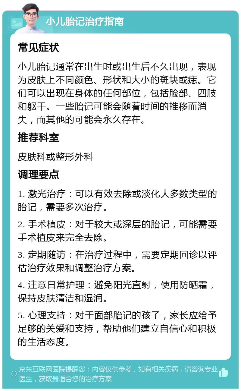 小儿胎记治疗指南 常见症状 小儿胎记通常在出生时或出生后不久出现，表现为皮肤上不同颜色、形状和大小的斑块或痣。它们可以出现在身体的任何部位，包括脸部、四肢和躯干。一些胎记可能会随着时间的推移而消失，而其他的可能会永久存在。 推荐科室 皮肤科或整形外科 调理要点 1. 激光治疗：可以有效去除或淡化大多数类型的胎记，需要多次治疗。 2. 手术植皮：对于较大或深层的胎记，可能需要手术植皮来完全去除。 3. 定期随访：在治疗过程中，需要定期回诊以评估治疗效果和调整治疗方案。 4. 注意日常护理：避免阳光直射，使用防晒霜，保持皮肤清洁和湿润。 5. 心理支持：对于面部胎记的孩子，家长应给予足够的关爱和支持，帮助他们建立自信心和积极的生活态度。