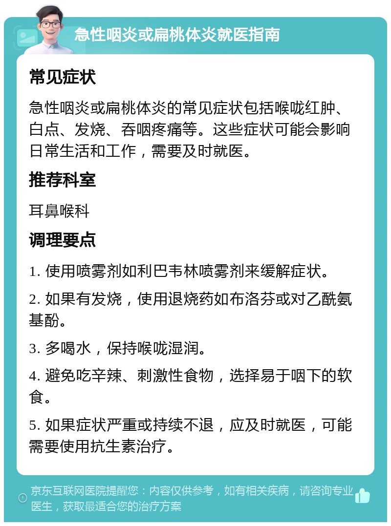 急性咽炎或扁桃体炎就医指南 常见症状 急性咽炎或扁桃体炎的常见症状包括喉咙红肿、白点、发烧、吞咽疼痛等。这些症状可能会影响日常生活和工作，需要及时就医。 推荐科室 耳鼻喉科 调理要点 1. 使用喷雾剂如利巴韦林喷雾剂来缓解症状。 2. 如果有发烧，使用退烧药如布洛芬或对乙酰氨基酚。 3. 多喝水，保持喉咙湿润。 4. 避免吃辛辣、刺激性食物，选择易于咽下的软食。 5. 如果症状严重或持续不退，应及时就医，可能需要使用抗生素治疗。